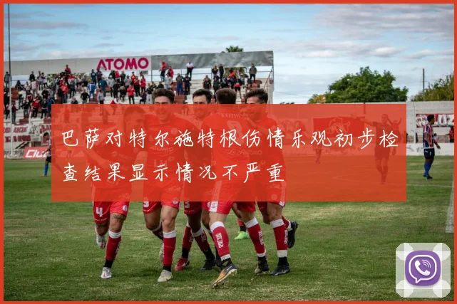 巴萨对特尔施特根伤情乐观初步检查结果显示情况不严重